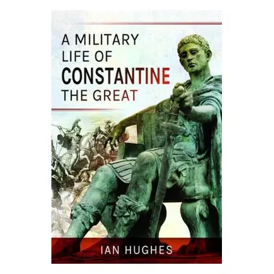 Military Life of Constantine the Great - Hughes, Ian