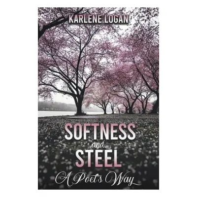 Softness and Steel – A Poet’s Way - Logan, Karlene