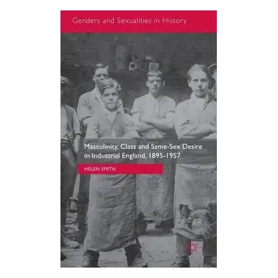 Masculinity, Class and Same-Sex Desire in Industrial England, 1895-1957 - Smith, Helen