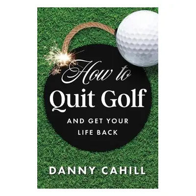 How to Quit Golf (and Get Your Life Back) - Cahill, Danny