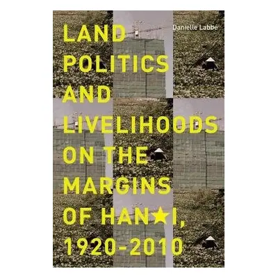 Land Politics and Livelihoods on the Margins of Hanoi, 1920-2010 - Labbe, Danielle