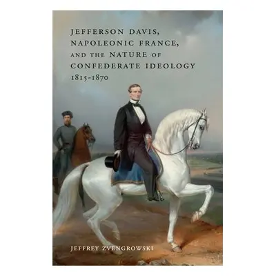 Jefferson Davis, Napoleonic France, and the Nature of Confederate Ideology, 1815-1870 - Zvengrow