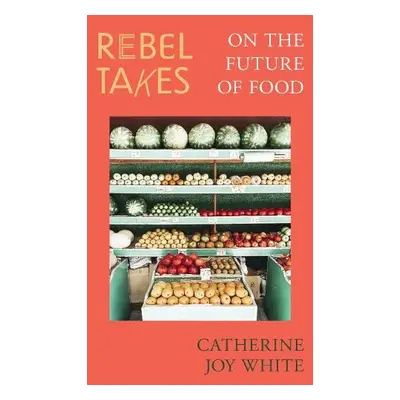 Rebel Takes: On the Future of Food - White, Catherine Joy