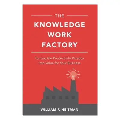 Knowledge Work Factory: Turning the Productivity Paradox into Value for Your Business - Heitman,