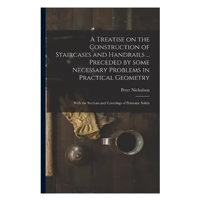 Treatise on the Construction of Staircases and Handrails ... Preceded by Some Necessary Problems