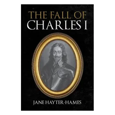 Fall of Charles I - Hayter-Hames, Jane