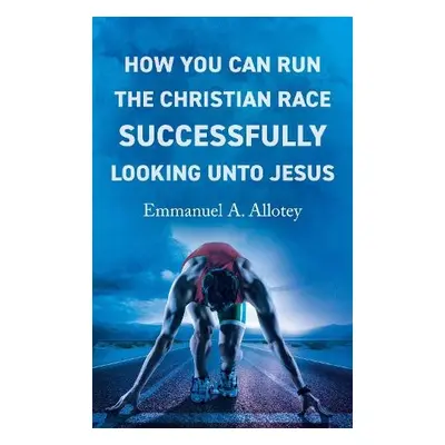 How You Can Run The Christian Race Successfully Looking Unto Jesus - Allotey, Emmanuel