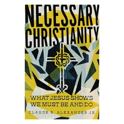 Necessary Christianity – What Jesus Shows We Must Be and Do - Alexander Jr., Claude R.