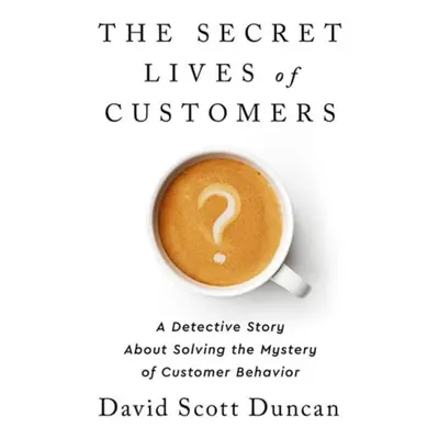 The Secret Lives of Customers : A Detective Story About Solving the Mystery of Customer Behavior