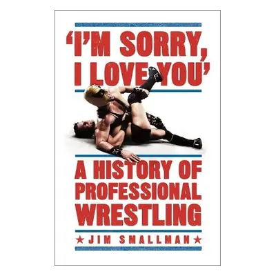 I'm Sorry, I Love You: A History of Professional Wrestling - Smallman, Jim