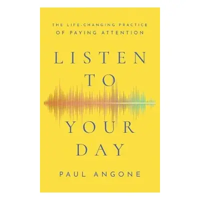 Listen to Your Day - The Life-Changing Practice of Paying Attention - Angone, Paul