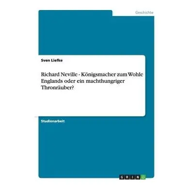 Richard Neville - Koenigsmacher zum Wohle Englands oder ein machthungriger Thronrauber? - Liefke