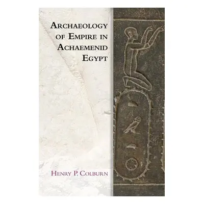 Archaeology of Empire in Achaemenid Egypt - Colburn, Henry P.