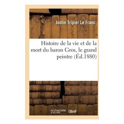 Histoire de la Vie Et de la Mort Du Baron Gros, Le Grand Peintre - Tripier Le Franc, Justin