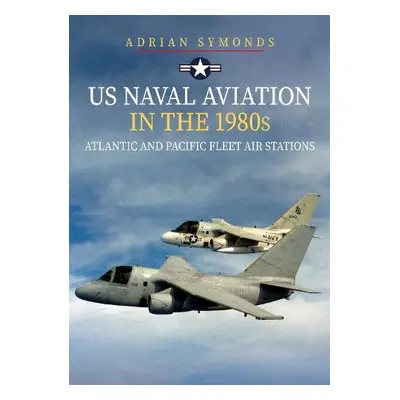 US Naval Aviation in the 1980s: Atlantic and Pacific Fleet Air Stations - Symonds, Adrian