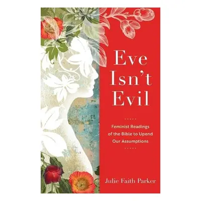 Eve Isn`t Evil – Feminist Readings of the Bible to Upend Our Assumptions - Parker, Julie Faith