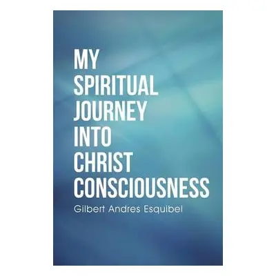 My Spiritual Journey into Christ Consciousness - Esquibel, Gilbert Andres