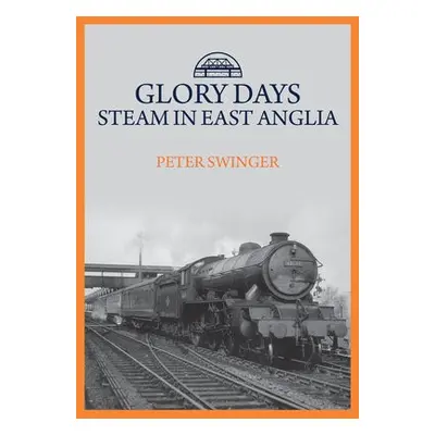 Glory Days: Steam in East Anglia - Swinger, Peter