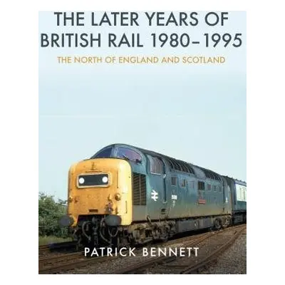 Later Years of British Rail 1980-1995: The North of England and Scotland - Bennett, Patrick