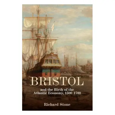 Bristol and the Birth of the Atlantic Economy, 1500-1700 - Stone, Richard