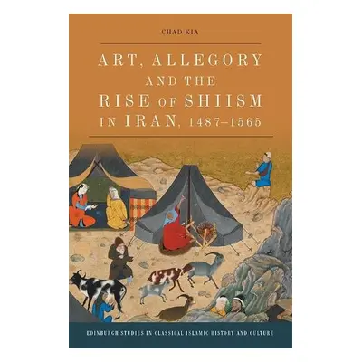 Art, Allegory and the Rise of Shi'Ism in Iran, 1487-1565 - Kia, Chad