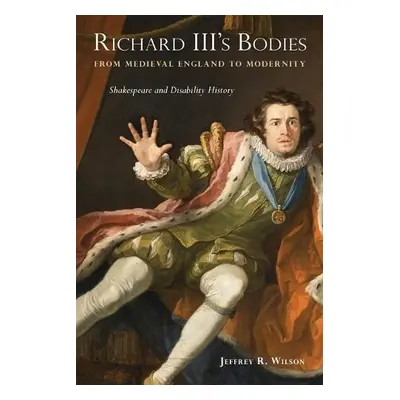 Richard III's Bodies from Medieval England to Modernity - Wilson, Jeffrey R.