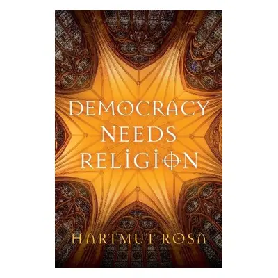 Democracy Needs Religion - Rosa, Hartmut (Friedrich Schiller University Jena, Germany a Max Web