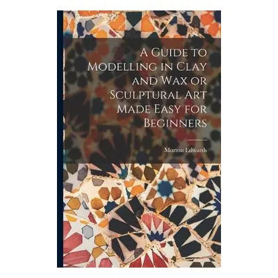 Guide to Modelling in Clay and Wax or Sculptural Art Made Easy for Beginners - Edwards, Morton