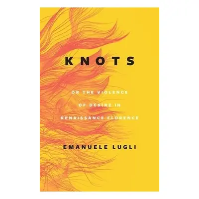 Knots, or the Violence of Desire in Renaissance Florence - Lugli, Emanuele