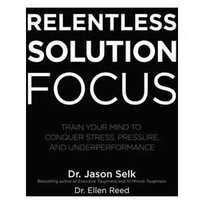 Relentless Solution Focus: Train Your Mind to Conquer Stress, Pressure, and Underperformance - S