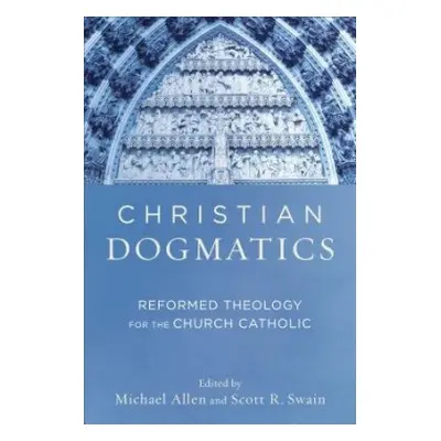 Christian Dogmatics – Reformed Theology for the Church Catholic - Allen, Michael a Swain, Scott 