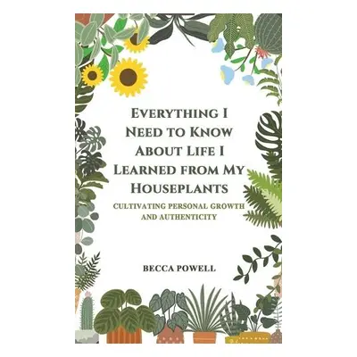 Everything I Need to Know About Life I Learned from My Houseplants - Powell, Becca