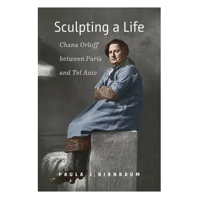 Sculpting a Life – Chana Orloff between Paris and Tel Aviv - Birnbaum, Paula J.