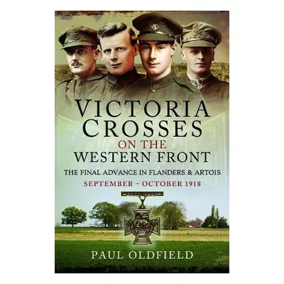 Victoria Crosses on the Western Front – The Final Advance in Flanders and Artois - Oldfield, Pau