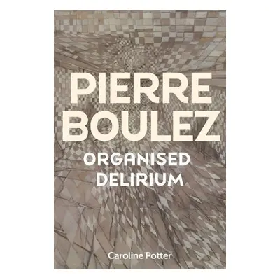 Pierre Boulez: Organised Delirium - Potter, Caroline