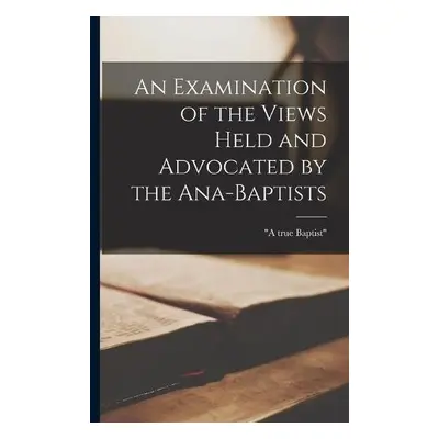 Examination of the Views Held and Advocated by the Ana-Baptists [microform]