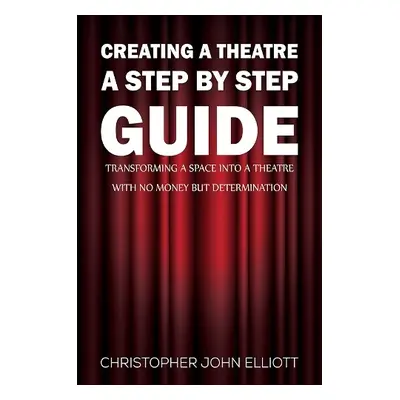 Creating a Theatre – A Step by Step Guide - Elliott, Christopher John