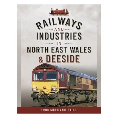 Railways and Industries in North East Wales and Deeside - Rob, Shorland-Ball,