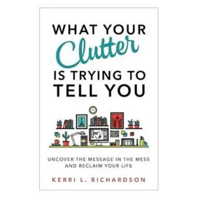 What Your Clutter Is Trying to Tell You - Richardson, Kerri L.