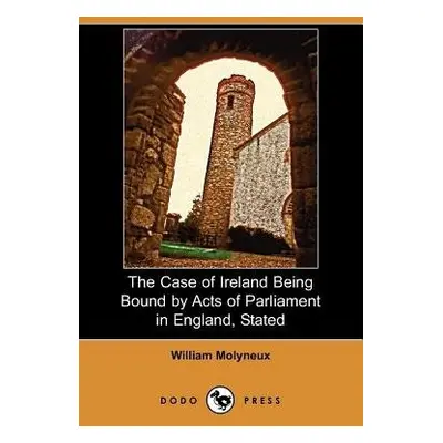 Case of Ireland Being Bound by Acts of Parliament in England, Stated (Dodo Press) - Molyneux, Wi