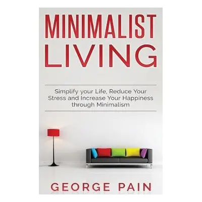 Simplify your Life, Reduce Your Stress and Increase Your Happiness through Minimalism - Pain, Ge