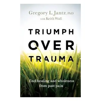 Triumph over Trauma – Find Healing and Wholeness from Past Pain - Jantz, Gregory L. Phd a Wall, 