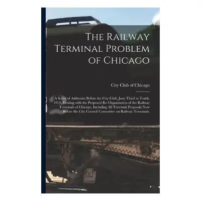 Railway Terminal Problem of Chicago; a Series of Addresses Before the City Club, June Third to T