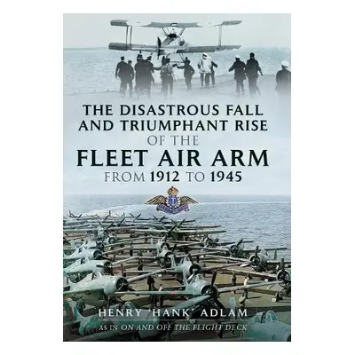 Disastrous Fall and Triumphant Rise of the Fleet Air Arm from 1912 to 1945 - Adlam, Henry 'Hank'