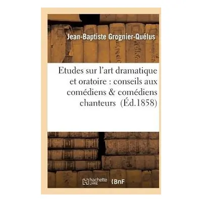 Etudes Sur l'Art Dramatique Et Oratoire: Conseils Aux Com?diens a Com?diens Chanteurs - Grognier