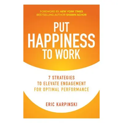 Put Happiness to Work: 7 Strategies to Elevate Engagement for Optimal Performance - Karpinski, E