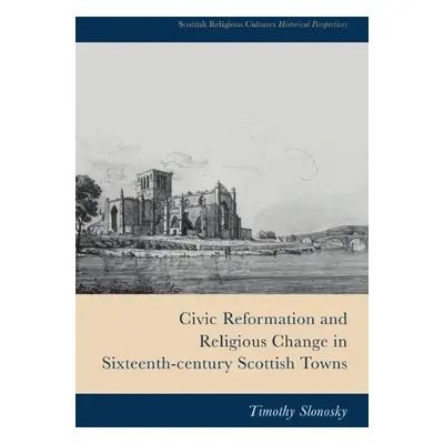 Civic Reformation and Religious Change in Sixteenth-Century Scottish Towns - Timothy Slonosky