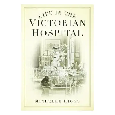 Life in the Victorian Hospital - Higgs, Michelle