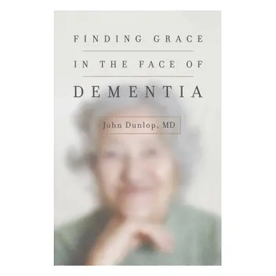 Finding Grace in the Face of Dementia - Dunlop, John, MD