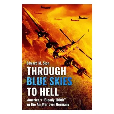 Through Blue Skies to Hell: America's Bloody 100th in the Air War Over Germany - Sion, Edward M